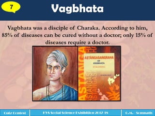 Vagbhata7
Quiz Contest KVS Social Science Exhibition 2017-18 Q.M. - Somnath
Vagbhata was a disciple of Charaka. According to him,
85% of diseases can be cured without a doctor; only 15% of
diseases require a doctor.
 