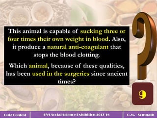 Quiz Contest KVS Social Science Exhibition 2017-18 Q.M. - Somnath
This animal is capable of sucking three or
four times their own weight in blood. Also,
it produce a natural anti-coagulant that
stops the blood clotting.
Which animal, because of these qualities,
has been used in the surgeries since ancient
times?
 