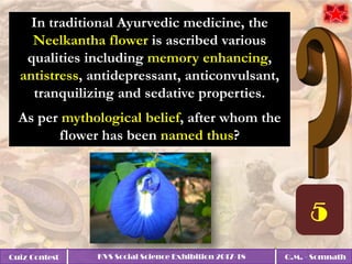 Quiz Contest KVS Social Science Exhibition 2017-18 Q.M. - Somnath
In traditional Ayurvedic medicine, the
Neelkantha flower is ascribed various
qualities including memory enhancing,
antistress, antidepressant, anticonvulsant,
tranquilizing and sedative properties.
As per mythological belief, after whom the
flower has been named thus?
 