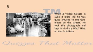 When X visited Kolkata in
1959 it looks like he was
quite amused to see Gau-
matas on the streets. He
took this photograph and
kept in his diary. Who? Hint:
an icon in Kolkata
5
 
