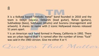 8
X is a Kolkata based “melodic metal” band founded in 2010 and the
team is Debjit (vocals), Debarshi (lead guitar), Rohan (guitars),
Subhadeep (bass), Subhayan (drums) and Suvranu (management and
artwork). It shares its name with 2 iconic Hollywood movies released
51 years apart.
Y is an American rock band formed in Poway, California in 1992. There
was an urban legend that Y is named after the number of times “fuck”
was said in the 1983 version. Give me either X or Y.
 