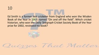 10
Ed Smith is a former test cricketer from England who won the Wisden
Book of the Year in 2005 named “On and off the field”. Which cricket
historian, who won the Daily Telegraph Cricket Society Book of the Year
prize for 2002, reviewed his book?
 