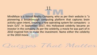 11
MindMaze is a Virtual Reality Company, who as per their website is “a
pioneering a breakthrough computing platform that captures brain
activity upon intent, creating a new operating system for computers - a
brain O/S”. In September 2017, this Hollywood celebrity became an
investor in the company. As per the celebrity, a movie he was part of in
2010 inspired him to make the investment. Name either the celebrity
or the 2010 movie.
 