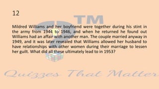 12
Mildred Williams and her boyfriend were together during his stint in
the army from 1944 to 1946, and when he returned he found out
Williams had an affair with another man. The couple married anyway in
1949, and it was later revealed that Williams allowed her husband to
have relationships with other women during their marriage to lessen
her guilt. What did all these ultimately lead to in 1953?
 