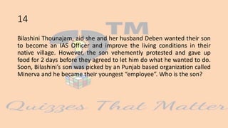 14
Bilashini Thounajam, aid she and her husband Deben wanted their son
to become an IAS Officer and improve the living conditions in their
native village. However, the son vehemently protested and gave up
food for 2 days before they agreed to let him do what he wanted to do.
Soon, Bilashini’s son was picked by an Punjab based organization called
Minerva and he became their youngest “employee”. Who is the son?
 