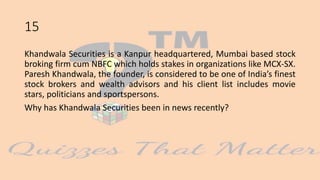 15
Khandwala Securities is a Kanpur headquartered, Mumbai based stock
broking firm cum NBFC which holds stakes in organizations like MCX-SX.
Paresh Khandwala, the founder, is considered to be one of India’s finest
stock brokers and wealth advisors and his client list includes movie
stars, politicians and sportspersons.
Why has Khandwala Securities been in news recently?
 