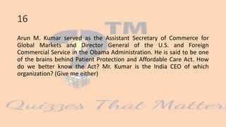16
Arun M. Kumar served as the Assistant Secretary of Commerce for
Global Markets and Director General of the U.S. and Foreign
Commercial Service in the Obama Administration. He is said to be one
of the brains behind Patient Protection and Affordable Care Act. How
do we better know the Act? Mr. Kumar is the India CEO of which
organization? (Give me either)
 