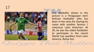 The footballer shown in the
picture is a Paraguayan born
Bolivian footballer who has
been in the news for sharing his
name with another famous /
notorious Latin American. At
39, he was the oldest footballer
to participate in the recent
World Cup qualifiers from Latin
America. Name him
17
 