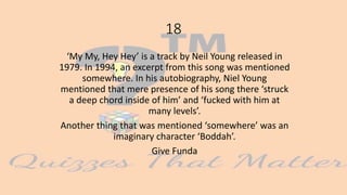 18
‘My My, Hey Hey’ is a track by Neil Young released in
1979. In 1994, an excerpt from this song was mentioned
somewhere. In his autobiography, Niel Young
mentioned that mere presence of his song there ‘struck
a deep chord inside of him’ and ‘fucked with him at
many levels’.
Another thing that was mentioned ‘somewhere’ was an
imaginary character ‘Boddah’.
Give Funda
 