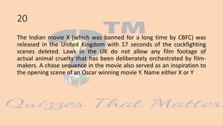20
The Indian movie X (which was banned for a long time by CBFC) was
released in the United Kingdom with 17 seconds of the cockfighting
scenes deleted. Laws in the UK do not allow any film footage of
actual animal cruelty that has been deliberately orchestrated by film-
makers. A chase sequence in the movie also served as an inspiration to
the opening scene of an Oscar winning movie Y. Name either X or Y
 