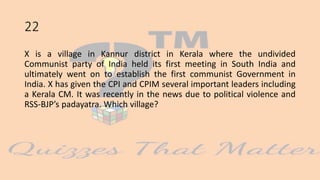 22
X is a village in Kannur district in Kerala where the undivided
Communist party of India held its first meeting in South India and
ultimately went on to establish the first communist Government in
India. X has given the CPI and CPIM several important leaders including
a Kerala CM. It was recently in the news due to political violence and
RSS-BJP’s padayatra. Which village?
 