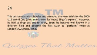 24
This person was a fast bowler and attended the team trials for the 2000
U19 World Cup (the same known for Yuvraj Singh’s exploits). However,
he had to drop out due to injury. Soon, he became well known in a
different field and became the first Asian to “perform” twice at
London’s O2 Arena. Who?
 