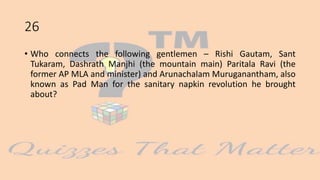 26
• Who connects the following gentlemen – Rishi Gautam, Sant
Tukaram, Dashrath Manjhi (the mountain main) Paritala Ravi (the
former AP MLA and minister) and Arunachalam Muruganantham, also
known as Pad Man for the sanitary napkin revolution he brought
about?
 