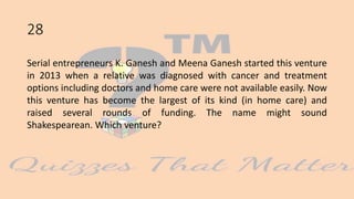 28
Serial entrepreneurs K. Ganesh and Meena Ganesh started this venture
in 2013 when a relative was diagnosed with cancer and treatment
options including doctors and home care were not available easily. Now
this venture has become the largest of its kind (in home care) and
raised several rounds of funding. The name might sound
Shakespearean. Which venture?
 