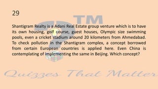 29
Shantigram Realty is a Adani Real Estate group venture which is to have
its own housing, golf course, guest houses, Olympic size swimming
pools, even a cricket stadium around 20 kilometers from Ahmedabad.
To check pollution in the Shantigram complex, a concept borrowed
from certain European countries is applied here. Even China is
contemplating of implementing the same in Beijing. Which concept?
 