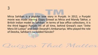 3
Mirza Sahiban is a popular love story in Punjab. In 2012, a Punjabi
movie was made starring Gippy Grewal as Mirza and Mandy Takhar, a
British Indian model as Sahiban. In terms of box office collections, it is
the third biggest Punjabi hit of all time, behind Grewal’s own “Jinhe
Mera Dil Luteya” and Daljit Dosanjh’s Ambarsariya. Who played the role
of Deesha, Sahiban’s cuckolded fiancée?
 