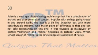 30
Pulse is a new age photo sharing mobile app that has a combination of
articles and user-generated content. Popular with college going crowd
in and around Delhi, the app is a bit like Snapchat but with more
contributable streams. One major point of difference is that one can
not take screenshots on this one. It was founded as InstaLively by
Karthik Vaidyanath and Prakhar Khanduja in October 2016. Which
school senior of Prakhar is the single biggest stakeholder of Pulse?
 