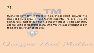 31
During the early days of iPhone of India, an app called FontSwap was
developed by a group of Engineering students. The app let users
change fonts used in the iPhone. It was the first of its kind back then,
and was a minor hit among users. Who was the lead developer as per
the iStore description of the app?
 