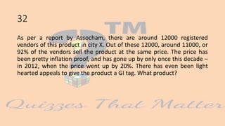 32
As per a report by Assocham, there are around 12000 registered
vendors of this product in city X. Out of these 12000, around 11000, or
92% of the vendors sell the product at the same price. The price has
been pretty inflation proof, and has gone up by only once this decade –
in 2012, when the price went up by 20%. There has even been light
hearted appeals to give the product a GI tag. What product?
 