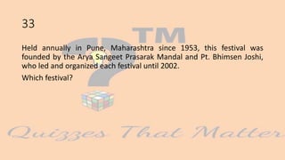 33
Held annually in Pune, Maharashtra since 1953, this festival was
founded by the Arya Sangeet Prasarak Mandal and Pt. Bhimsen Joshi,
who led and organized each festival until 2002.
Which festival?
 