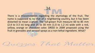 34
There is a misconception regarding the etymology of the fruit. The
name is supposed to be that of a neighboring country, but it has been
distorted to mean a ghost. The full-grown fruit measure 60 to 85 mm
(2.4 to 3.3 in) long and 25 to 30 mm (1.0 to 1.2 in) wide with a red,
yellow, orange or chocolate color. DRDO in 2009 proposed using the
fruit in grenades and aerosol sprays as a non-lethal ingredient. What?
 
