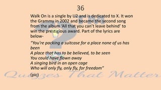 36
Walk On is a single by U2 and is dedicated to X. It won
the Grammy in 2002 and became the second song
from the album ‘All that you can’t leave behind’ to
win the prestigious award. Part of the lyrics are
below-
“You're packing a suitcase for a place none of us has
been
A place that has to be believed, to be seen
You could have flown away
A singing bird in an open cage
Who will only fly, only fly, for freedom”
(pic)
 