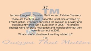 37
Jacques Langevin, Christian Martinez and Fabrice Chassery.
These are the three men, out of the initial nine arrested by
French police, who were convicted for invasion of privacy and
subsequently fined just 1 Euro each in 2006. The original
charges were for gross negligence and manslaughter but they
were thrown out in 2002.
What crime/incident/event are they related to?
(Pic)
 