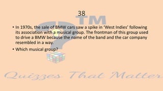 38
• In 1970s, the sale of BMW cars saw a spike in ‘West Indies’ following
its association with a musical group. The frontman of this group used
to drive a BMW because the name of the band and the car company
resembled in a way.
• Which musical group?
 