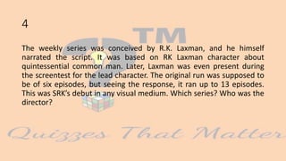 4
The weekly series was conceived by R.K. Laxman, and he himself
narrated the script. It was based on RK Laxman character about
quintessential common man. Later, Laxman was even present during
the screentest for the lead character. The original run was supposed to
be of six episodes, but seeing the response, it ran up to 13 episodes.
This was SRK’s debut in any visual medium. Which series? Who was the
director?
 