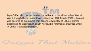 39
Japan’s Karoshi concept can be traced back to the aftermath of World
War II though the term itself was coined in 1978. By mid 1980s, Karoshi
was became so prominent that Japanese Ministry of Labour started
publishing its statistics. In South Korea, it is referred as gwarosa while
In China, it is called guolaosi.
 