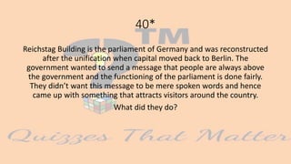 40*
Reichstag Building is the parliament of Germany and was reconstructed
after the unification when capital moved back to Berlin. The
government wanted to send a message that people are always above
the government and the functioning of the parliament is done fairly.
They didn’t want this message to be mere spoken words and hence
came up with something that attracts visitors around the country.
What did they do?
 