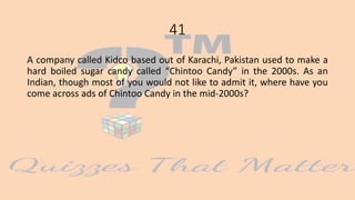 41
A company called Kidco based out of Karachi, Pakistan used to make a
hard boiled sugar candy called “Chintoo Candy” in the 2000s. As an
Indian, though most of you would not like to admit it, where have you
come across ads of Chintoo Candy in the mid-2000s?
 