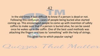 42
In the old times it was difficult to know if a person is dead or not.
Following this confusion, cases of people being buried alive started
coming up. This encouraged people to come up with invention of safety
coffins to make sure that if a person is buried alive, he can be saved
once he wakes up in the coffin. One of the best used methods was
attaching the fingers and toes to ‘something’ with the help of strings.
This gave rise to which popular saying?
 