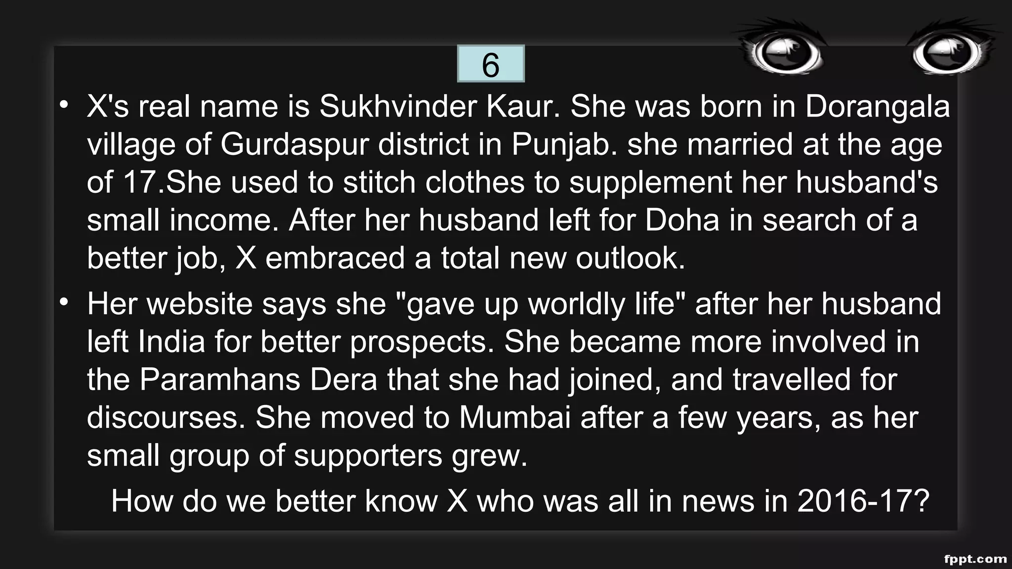 • X's real name is Sukhvinder Kaur. She was born in Dorangala
village of Gurdaspur district in Punjab. she married at the age
of 17.She used to stitch clothes to supplement her husband's
small income. After her husband left for Doha in search of a
better job, X embraced a total new outlook.
• Her website says she "gave up worldly life" after her husband
left India for better prospects. She became more involved in
the Paramhans Dera that she had joined, and travelled for
discourses. She moved to Mumbai after a few years, as her
small group of supporters grew.
How do we better know X who was all in news in 2016-17?
6
 