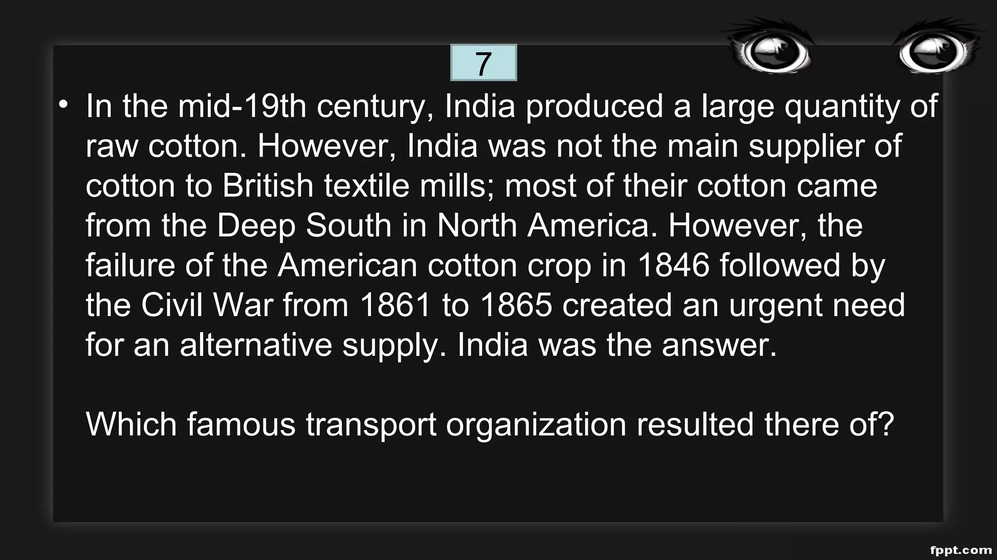 • In the mid-19th century, India produced a large quantity of
raw cotton. However, India was not the main supplier of
cotton to British textile mills; most of their cotton came
from the Deep South in North America. However, the
failure of the American cotton crop in 1846 followed by
the Civil War from 1861 to 1865 created an urgent need
for an alternative supply. India was the answer.
Which famous transport organization resulted there of?
7
 