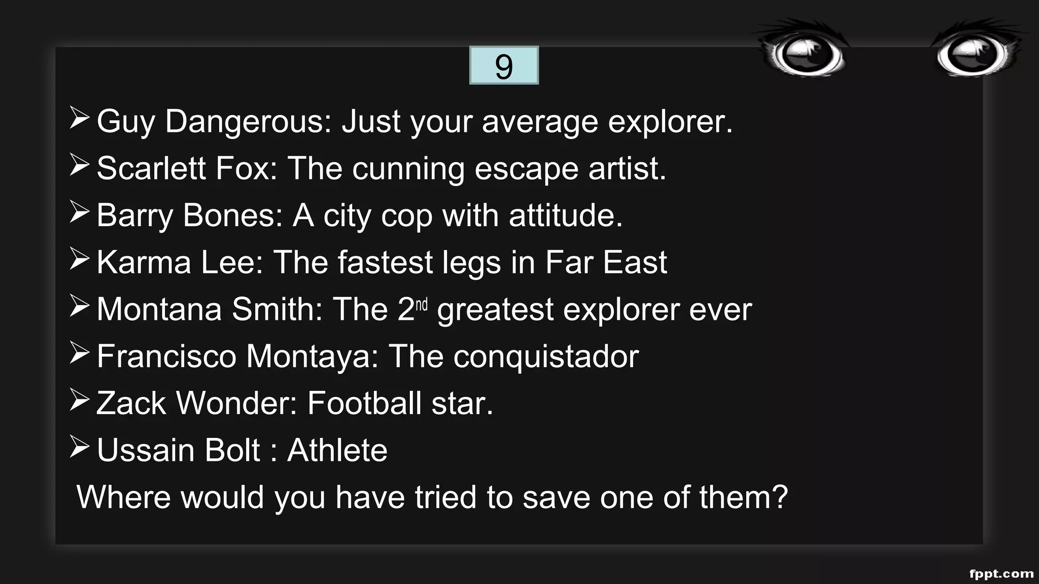 Guy Dangerous: Just your average explorer.
Scarlett Fox: The cunning escape artist.
Barry Bones: A city cop with attitude.
Karma Lee: The fastest legs in Far East
Montana Smith: The 2nd
greatest explorer ever
Francisco Montaya: The conquistador
Zack Wonder: Football star.
Ussain Bolt : Athlete
Where would you have tried to save one of them?
9
 