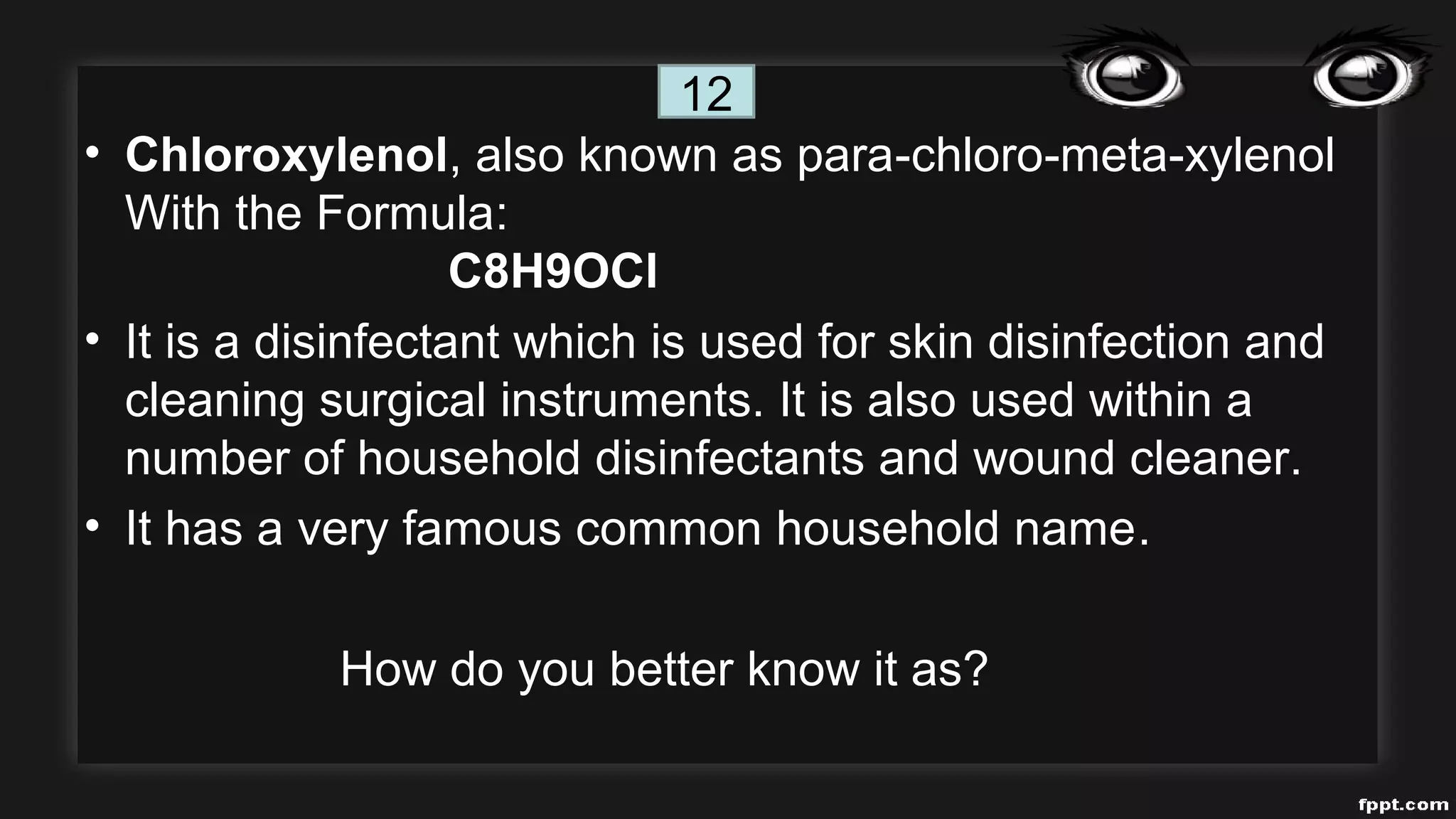 • Chloroxylenol, also known as para-chloro-meta-xylenol
With the Formula:
C8H9OCl
• It is a disinfectant which is used for skin disinfection and
cleaning surgical instruments. It is also used within a
number of household disinfectants and wound cleaner.
• It has a very famous common household name.
How do you better know it as?
12
 
