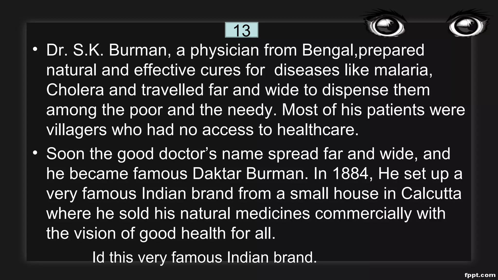 • Dr. S.K. Burman, a physician from Bengal,prepared
natural and effective cures for diseases like malaria,
Cholera and travelled far and wide to dispense them
among the poor and the needy. Most of his patients were
villagers who had no access to healthcare.
• Soon the good doctor’s name spread far and wide, and
he became famous Daktar Burman. In 1884, He set up a
very famous Indian brand from a small house in Calcutta
where he sold his natural medicines commercially with
the vision of good health for all.
Id this very famous Indian brand.
13
 