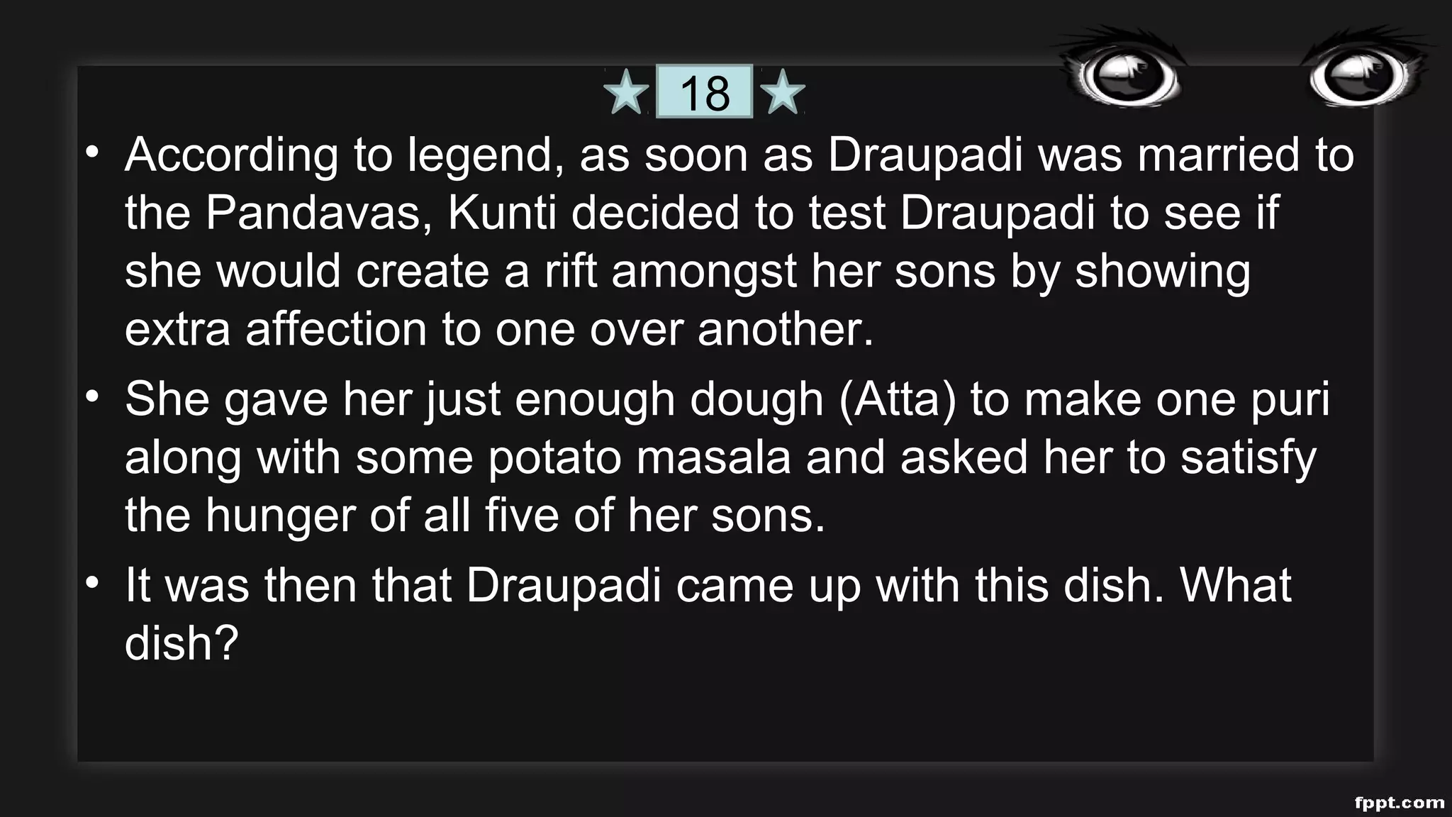 • According to legend, as soon as Draupadi was married to
the Pandavas, Kunti decided to test Draupadi to see if
she would create a rift amongst her sons by showing
extra affection to one over another.
• She gave her just enough dough (Atta) to make one puri
along with some potato masala and asked her to satisfy
the hunger of all five of her sons.
• It was then that Draupadi came up with this dish. What
dish?
18
 