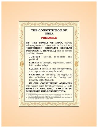 WE, THE PEOPLE OF INDIA, having
solemnly resolved to constitute India into a
1
[SOVEREIGN SOCIALIST SECULAR
DEMOCRATIC REPUBLIC] and to secure
to all its citizens :
JUSTICE, social, economic and
political;
LIBERTY of thought, expression, belief,
faith and worship;
EQUALITY of status and of opportunity
and to promote among them all;
FRATERNITY assuring the dignity of
2
the individual and the [unity and
integrity of the Nation];
IN OUR CONSTITUENT ASSEMBLY
this twenty-sixth day of November, 1949 do
HEREBY ADOPT, ENACT AND GIVE TO
OURSELVES THIS CONSTITUTION.
1. Subs. by the Constitution (Forty-second Amendment) Act, 1976, Sec.2,
for "Sovereign Democratic Republic" (w.e.f. 3.1.1977)
2. Subs. by the Constitution (Forty-second Amendment) Act, 1976, Sec.2,
for "Unity of the Nation" (w.e.f. 3.1.1977)
THE CONSTITUTION OF
INDIA
PREAMBLE
 