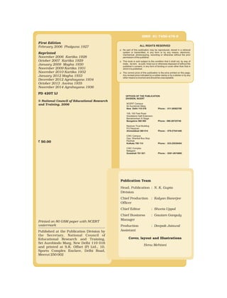 ALL RIGHTS RESERVED
uNo part of this publication may be reproduced, stored in a retrieval
system or transmitted, in any form or by any means, electronic,
mechanical, photocopying, recording or otherwise without the prior
permission of the publisher.
uThis book is sold subject to the condition that it shall not, by way of
trade, be lent, re-sold, hired out or otherwise disposed of without the
publisher’s consent, in any form of binding or cover other than that in
which it is published.
uThe correct price of this publication is the price printed on this page,
Any revised price indicated by a rubber stamp or by a sticker or by any
other means is incorrect and should be unacceptable.
First Edition
February 2006 Phalguna 1927
Reprinted
November 2006 Kartika 1928
October 2007 Kartika 1929
January 2009 Magha 1930
November 2009 Kartika 1931
November 2010 Kartika 1932
January 2012 Magha 1933
December 2012 Agrahayana 1934
October 2013 Asvina 1935
November 2014 Agrahayana 1936
PD 420T IJ
© National Council of Educational Research
and Training, 2006
` 50.00
Printed on 80 GSM paper with NCERT
watermark
Published at the Publication Division by
the Secretary, National Council of
Educational Research and Training,
Sri Aurobindo Marg, New Delhi 110 016
and printed at S.K. Offset (P) Ltd., 10,
Sports Complex Enclave, Delhi Road,
Meerut 250 002
Publication Team
Head, Publication : N. K. Gupta
Division
Chief Production : Kalyan Banerjee
Officer
Chief Editor : Shveta Uppal
Chief Business : Gautam Ganguly
Manager
Production : Deepak Jaiswal
Assistant
Cover, layout and Illustrations
Henu Mehtani
ISBN 81-7450-478-8
OFFICES OF THE PUBLICATION
DIVISION, NCERT
NCERT Campus
Sri Aurobindo Marg
New Delhi 110 016 Phone : 011-26562708
108, 100 Feet Road
Hosdakere Halli Extension
Banashankari III Stage
Bangalore 560 085 Phone : 080-26725740
Navjivan Trust Building
P.O.Navjivan
Ahmedabad 380 014 Phone : 079-27541446
CWC Campus
Opp. Dhankal Bus Stop
Panihati
Kolkata 700 114 Phone : 033-25530454
CWC Complex
Maligaon
Guwahati 781 021 Phone : 0361-2674869
 