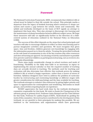 The National Curriculum Framework, 2005, recommends that children’s life at
school must be linked to their life outside the school. This principle marks a
departure from the legacy of bookish learning which continues to shape our
system and causes a gap between the school, home and community. The
syllabi and textbooks developed on the basis of NCF signify an attempt to
implement this basic idea. They also attempt to discourage rote learning and
the maintenance of sharp boundaries between different subject areas. We hope
these measures will take us significantly further in the direction of a child-
centred system of education outlined in the National Policy on Education
(1986).
The success of this effort depends on the steps that school principals and
teachers will take to encourage children to reflect on their own learning and to
pursue imaginative activities and questions. We must recognise that given
space, time and freedom, children generate new knowledge by engaging with
the information passed on to them by adults. Treating the prescribed textbook
as the sole basis of examination is one of the key reasons why other resources
and sites of learning are ignored. Inculcating creativity and initiative is possible
if we perceive and treat children as participants in learning, not as receivers of a
fixed body of knowledge.
These aims imply considerable change in school routines and mode of
functioning. Flexibility in the daily time-table is as necessary as rigour in
implementing the annual calendar so that the required number of teaching
days are actually devoted to teaching. The methods used for teaching and
evaluation will also determine how effective this textbook proves for making
children’s life at school a happy experience, rather than a source of stress or
boredom. Syllabus designers have tried to address the problem of curricular
burden by restructuring and reorienting knowledge at different stages with
greater consideration for child psychology and the time available for teaching.
The textbook attempts to enhance this endeavour by giving higher priority and
space to opportunities for contemplation and wondering, discussion in small
groups, and activities requiring hands-on experience.
NCERT appreciates the hard work done by the textbook development
committee responsible for this book. We wish to thank the Chairperson of the
advisory group at primary level, Professor Anita Rampal and the Chief Advisor
for this book, Professor R. Lalitha Eapen (CIEFL, Hyderabad) for guiding the
work of this committee. Several teachers contributed to the development of this
textbook; we are grateful to their principals for making this possible. We are
indebted to the institutions and organisations which have generously
Foreword
 