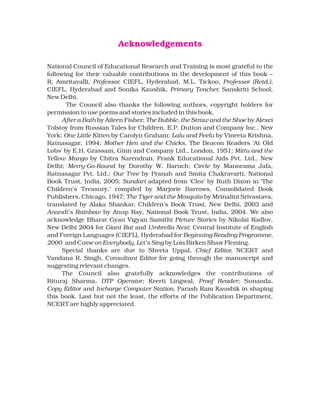 Acknowledgements
National Council of Educational Research and Training is most grateful to the
following for their valuable contributions in the development of this book –
R. Amritavalli, Professor, CIEFL, Hyderabad, M.L. Tickoo, Professor (Retd.),
CIEFL, Hyderabad and Sonika Kaushik, Primary Teacher, Sanskriti School,
New Delhi.
The Council also thanks the following authors, copyright holders for
permission to use poems and stories included in this book.
After a Bath by Aileen Fisher; The Bubble, the Straw and the Shoe by Alexei
Tolstoy from Russian Tales for Children, E.P. Dutton and Company Inc., New
York; One Little Kitten by Carolyn Graham; Lalu and Peelu by Vineeta Krishna,
Ratnasagar, 1994; Mother Hen and the Chicks, The Beacon Readers ‘At Old
Lobs’ by E.H. Grassam, Ginn and Company Ltd., London, 1951; Mittu and the
Yellow Mango by Chitra Narendran, Frank Educational Aids Pvt. Ltd., New
Delhi; Merry-Go-Round by Dorothy W. Baruch; Circle by Manorama Jafa,
Ratnasagar Pvt. Ltd.; Our Tree by Pranab and Smita Chakravarti, National
Book Trust, India, 2005; Sundari adapted from ‘Cleo’ by Ruth Dixon in ‘The
Children’s Treasury,’ compiled by Marjorie Barrows, Consolidated Book
Publishers, Chicago, 1947; The Tiger and the Mosquito by Mrinalini Srivastava,
translated by Alaka Shankar, Children’s Book Trust, New Delhi, 2003 and
Anandi’s Rainbow by Anup Ray, National Book Trust, India, 2004. We also
acknowledge Bharat Gyan Vigyan Samithi Picture Stories by Nikolai Radlov,
New Delhi 2004 for Giant Rat and Umbrella Nest; Central Institute of English
and Foreign Languages (CIEFL), Hyderabad for Beginning Reading Programme,
2000 and Come on Everybody, Let’s Sing by Lois Birken Shaw Fleming.
Special thanks are due to Shveta Uppal, Chief Editor, NCERT and
Vandana R. Singh, Consultant Editor for going through the manuscript and
suggesting relevant changes.
The Council also gratefully acknowledges the contributions of
Rituraj Sharma, DTP Operator; Keerti Lingwal, Proof Reader; Sunanda,
Copy Editor and Incharge Computer Station, Parash Ram Kaushik in shaping
this book. Last but not the least, the efforts of the Publication Department,
NCERT are highly appreciated.
 
