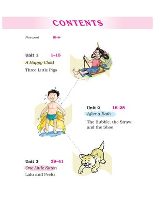 C O N T E N T S
1–15Unit 1
A Happy Child
Three Little Pigs
16–28Unit 2
After a Bath
The Bubble, the Straw,
and the Shoe
29–41Unit 3
One Little Kitten
Lalu and Peelu
iii–ivForeword
 