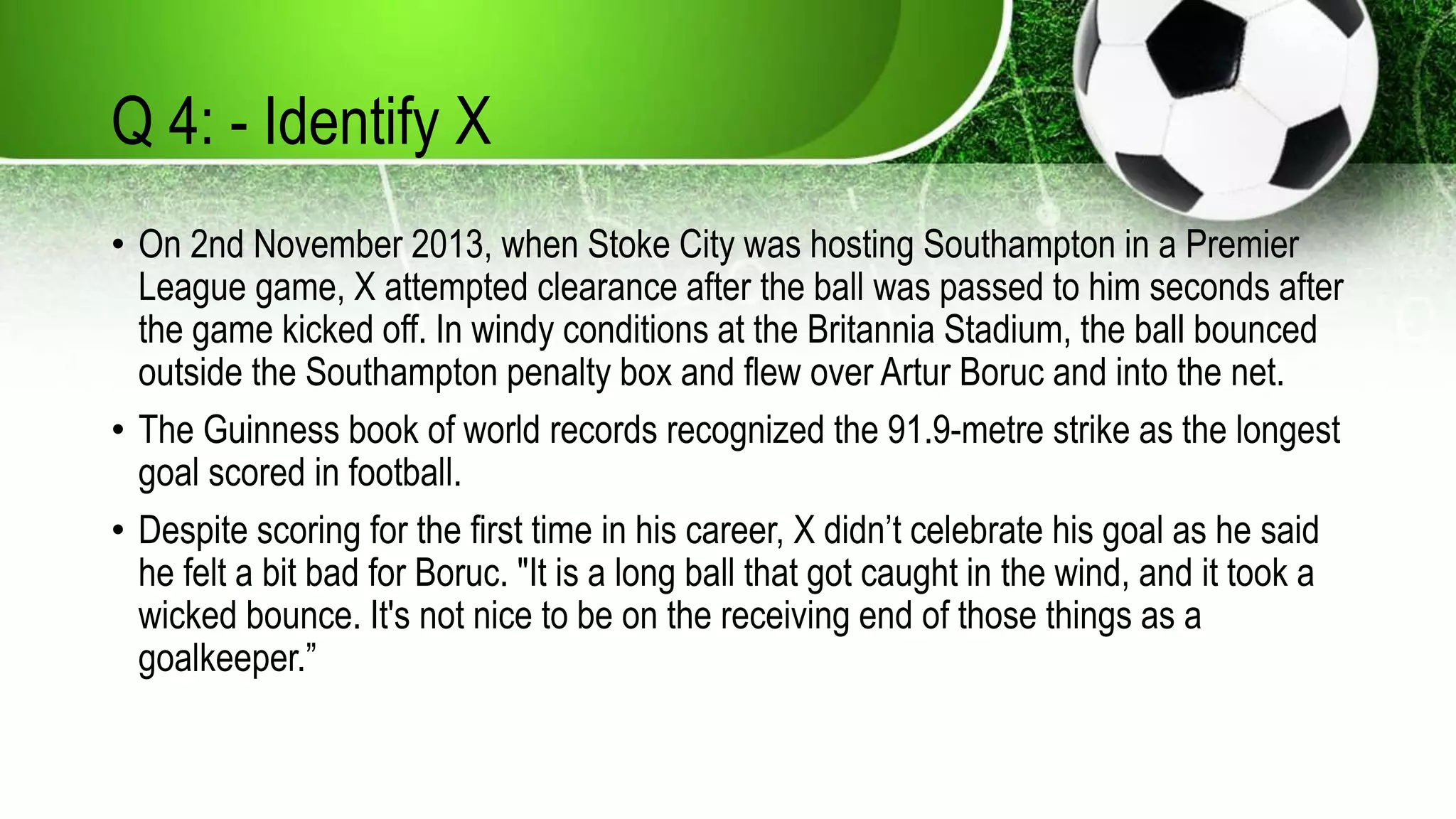 Q 4: - Identify X
• On 2nd November 2013, when Stoke City was hosting Southampton in a Premier
League game, X attempted clearance after the ball was passed to him seconds after
the game kicked off. In windy conditions at the Britannia Stadium, the ball bounced
outside the Southampton penalty box and flew over Artur Boruc and into the net.
• The Guinness book of world records recognized the 91.9-metre strike as the longest
goal scored in football.
• Despite scoring for the first time in his career, X didn’t celebrate his goal as he said
he felt a bit bad for Boruc. "It is a long ball that got caught in the wind, and it took a
wicked bounce. It's not nice to be on the receiving end of those things as a
goalkeeper.”
 