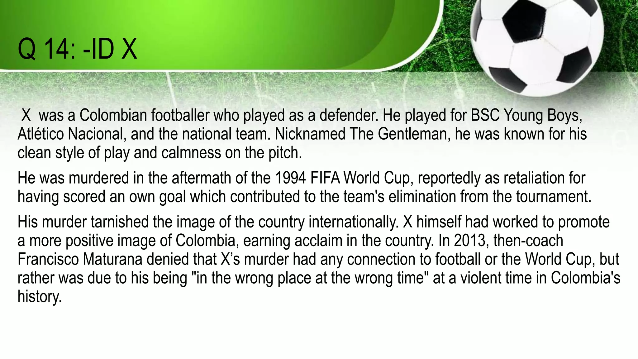 Q 14: -ID X
X was a Colombian footballer who played as a defender. He played for BSC Young Boys,
Atlético Nacional, and the national team. Nicknamed The Gentleman, he was known for his
clean style of play and calmness on the pitch.
He was murdered in the aftermath of the 1994 FIFA World Cup, reportedly as retaliation for
having scored an own goal which contributed to the team's elimination from the tournament.
His murder tarnished the image of the country internationally. X himself had worked to promote
a more positive image of Colombia, earning acclaim in the country. In 2013, then-coach
Francisco Maturana denied that X’s murder had any connection to football or the World Cup, but
rather was due to his being "in the wrong place at the wrong time" at a violent time in Colombia's
history.
 
