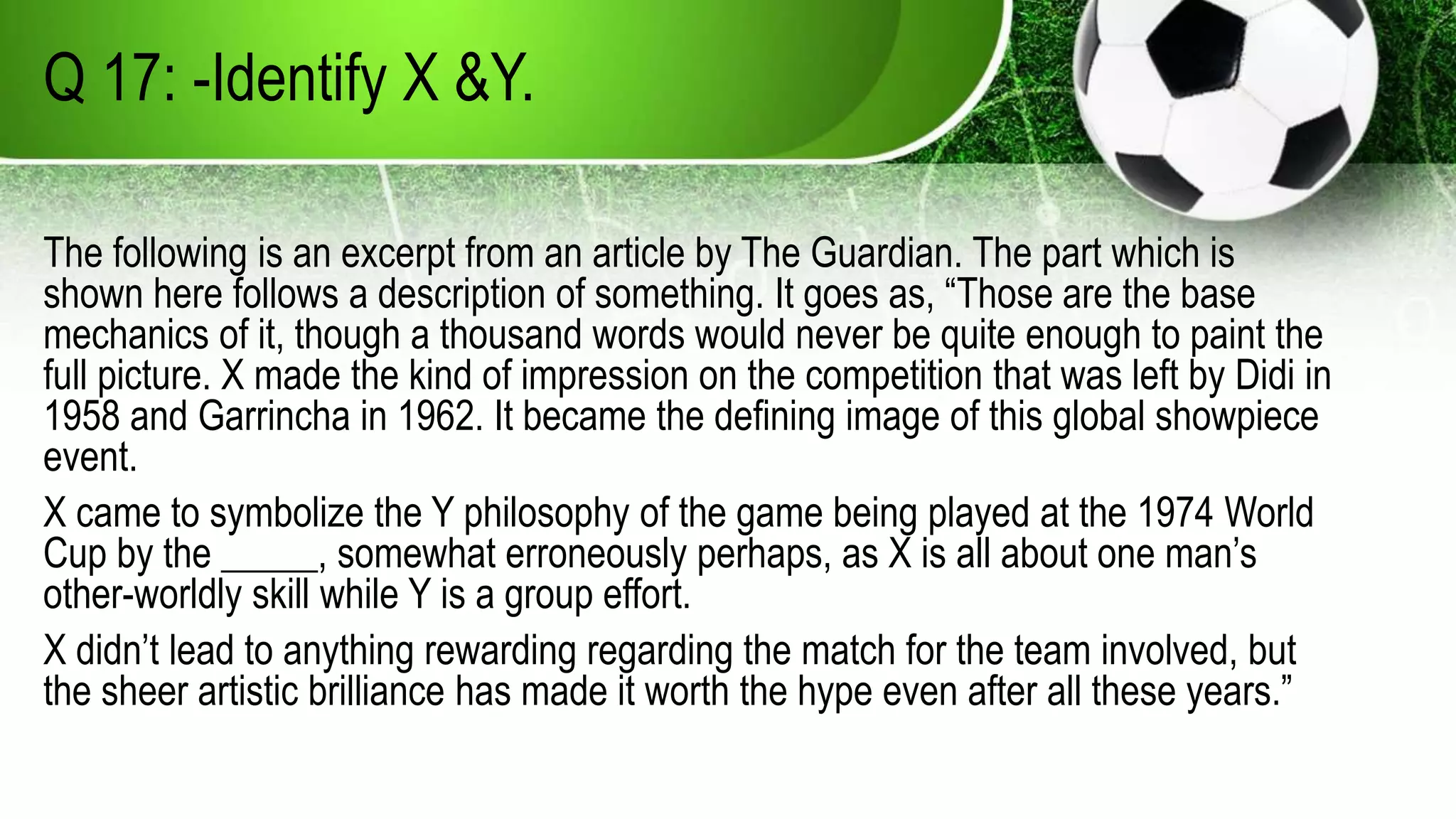 Q 17: -Identify X &Y.
The following is an excerpt from an article by The Guardian. The part which is
shown here follows a description of something. It goes as, “Those are the base
mechanics of it, though a thousand words would never be quite enough to paint the
full picture. X made the kind of impression on the competition that was left by Didi in
1958 and Garrincha in 1962. It became the defining image of this global showpiece
event.
X came to symbolize the Y philosophy of the game being played at the 1974 World
Cup by the _____, somewhat erroneously perhaps, as X is all about one man’s
other-worldly skill while Y is a group effort.
X didn’t lead to anything rewarding regarding the match for the team involved, but
the sheer artistic brilliance has made it worth the hype even after all these years.”
 