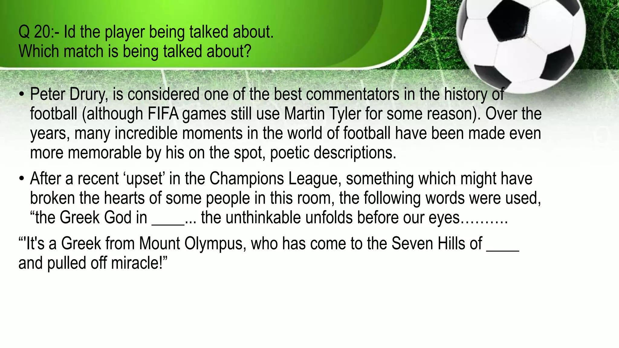 Q 20:- Id the player being talked about.
Which match is being talked about?
• Peter Drury, is considered one of the best commentators in the history of
football (although FIFA games still use Martin Tyler for some reason). Over the
years, many incredible moments in the world of football have been made even
more memorable by his on the spot, poetic descriptions.
• After a recent ‘upset’ in the Champions League, something which might have
broken the hearts of some people in this room, the following words were used,
“the Greek God in ____... the unthinkable unfolds before our eyes……….
“'It's a Greek from Mount Olympus, who has come to the Seven Hills of ____
and pulled off miracle!”
 