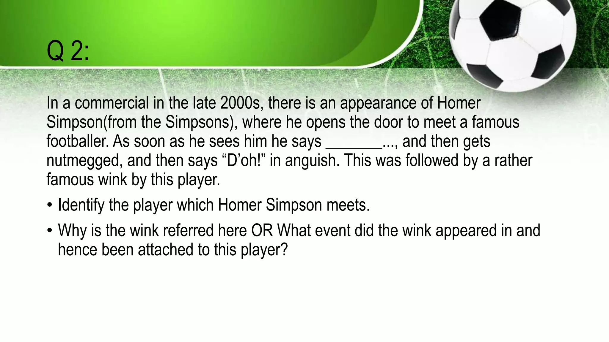 Q 2:
In a commercial in the late 2000s, there is an appearance of Homer
Simpson(from the Simpsons), where he opens the door to meet a famous
footballer. As soon as he sees him he says _______..., and then gets
nutmegged, and then says “D’oh!” in anguish. This was followed by a rather
famous wink by this player.
• Identify the player which Homer Simpson meets.
• Why is the wink referred here OR What event did the wink appeared in and
hence been attached to this player?
 