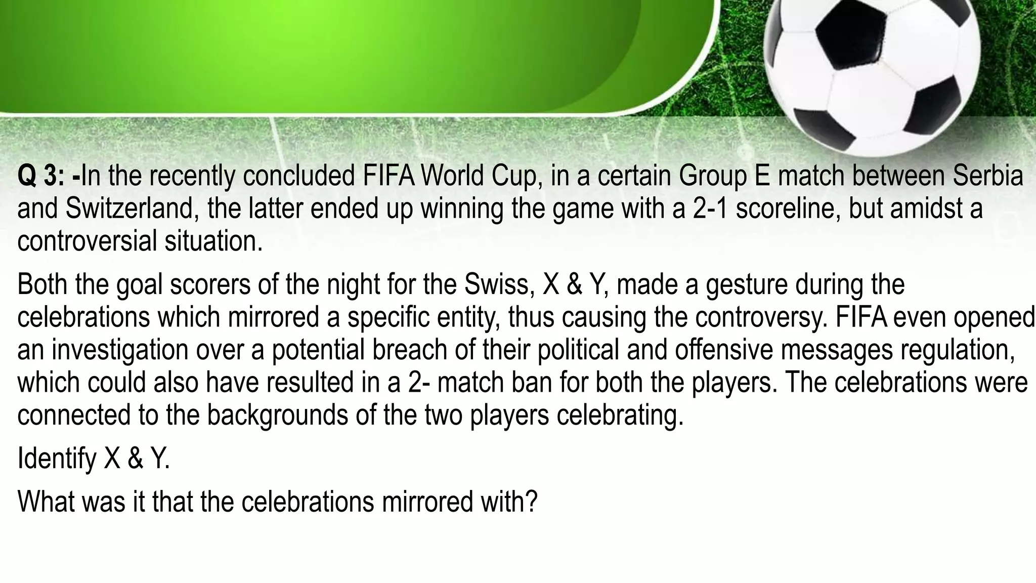 Q 3: -In the recently concluded FIFA World Cup, in a certain Group E match between Serbia
and Switzerland, the latter ended up winning the game with a 2-1 scoreline, but amidst a
controversial situation.
Both the goal scorers of the night for the Swiss, X & Y, made a gesture during the
celebrations which mirrored a specific entity, thus causing the controversy. FIFA even opened
an investigation over a potential breach of their political and offensive messages regulation,
which could also have resulted in a 2- match ban for both the players. The celebrations were
connected to the backgrounds of the two players celebrating.
Identify X & Y.
What was it that the celebrations mirrored with?
 